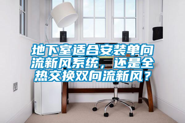 地下室適合安裝單向流新風(fēng)系統(tǒng)，還是全熱交換雙向流新風(fēng)？